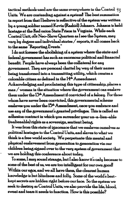 tactical methods used are the same everywhere in the Control 43 Uhits We are contending against a system! The best summation in report from that [ believe is reflective of the system was written by a young soldier named Kevin (Rashid) Johnson. Johnson is held hostage at the Red onion State Prison in Vizginia. While each Control Unit, o0r Neo-Slave Quarters as 1 see the System, may vary by degree and individual stories / reports, it all comes back to the same “Reporting Events”  Ido not foresee the abolishing of a system where the state and federal government has such an enormons political and financial benefit. People have always been the collateral for any govermnment. They are personal chattel by way of their names being transformed into a transmitting utility, which creates a colorable citizen as defined in the 14* Amendment. Acknowledging and proclaiming this type of citizenship, places a man / woman in the situation where the government can enslave them under the13* Amendment if convicted of a felony. For those ‘whom have never been convicted, this govemmental scheme enslaves you under the 13* Amendment, once you embrace and use any of the government’s granted privileges. This is called an adhesion contract in which you surrender your un-a-lien-able (iualienable) rights as a sovereign, sentient being,  1t was from this state of ignorance that we enslaves curselves as political hostages to the Control Units, and slaves to what we think is a free world society. We perpetuate this mental and physical enslavement from generation to generation via our children being signed over to the very system of govemment that ‘we are halding this conference about today.  Tosome, I may sound strange, but [ also know it’s only because to some of the best of us, we are too intelligent for our own good! Within our egos, and we all have them, the clearest human knowledge is but blindness and folly. Some of the world’s best- kept secrets are hidden right before ourface. So the system we seek to destroy as Control Units, we also provide the life, blood, sweat and tears it needs to function. How is this posaible? 